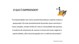 “O empreendedor tem como característica básica o espírito criativo e
pesquisador. Ele está constantemente buscando novos caminhos e
novas soluções, sempre tendo em vista as necessidades das pessoas.
A essência do empresário de sucesso é a busca de novos negócios e
oportunidades, além da preocupação com a melhoria do produto.”
Definição de dicionário
O QUE É EMPREENDER?
 