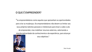 “os empreendedores como aqueles que aproveitam as oportunidades
para criar as mudanças. Os empreendedores não devem se limitar aos
seus próprios talentos pessoais e intelectuais para levar a cabo o ato
de empreender, mas mobilizar recursos externos, valorizando a
interdisciplinaridade do conhecimento e da experiência, para alcançar
seus objetivos.”
Peter Drucker
O QUE É EMPREENDER?
 