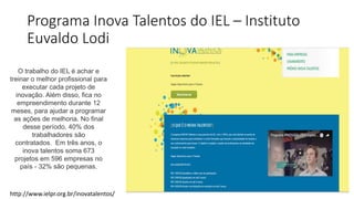 Programa Inova Talentos do IEL – Instituto
Euvaldo Lodi
http://www.ielpr.org.br/inovatalentos/
O trabalho do IEL é achar e
treinar o melhor profissional para
executar cada projeto de
inovação. Além disso, fica no
empreendimento durante 12
meses, para ajudar a programar
as ações de melhoria. No final
desse período, 40% dos
trabalhadores são
contratados. Em três anos, o
inova talentos soma 673
projetos em 596 empresas no
país - 32% são pequenas.
 