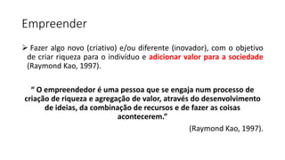 Empreender
 Fazer algo novo (criativo) e/ou diferente (inovador), com o objetivo
de criar riqueza para o indivíduo e adicionar valor para a sociedade
(Raymond Kao, 1997).
“ O empreendedor é uma pessoa que se engaja num processo de
criação de riqueza e agregação de valor, através do desenvolvimento
de ideias, da combinação de recursos e de fazer as coisas
acontecerem.”
(Raymond Kao, 1997).
 