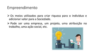 Empreendimento
 Os meios utilizados para criar riqueza para o indivíduo e
adicionar valor para a Sociedade.
 Pode ser uma empresa, um projeto, uma atribuição no
trabalho, uma ação social, etc.
 