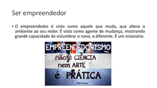 Ser empreendedor
• O empreendedor é visto como aquele que muda, que altera o
ambiente ao seu redor. É visto como agente de mudança, mostrando
grande capacidade de vislumbrar o novo, o diferente. É um visionário.
 