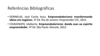 Referências Bibliográficas
• DORNELAS, José Carlos Assis. Empreendedorismo: transformando
idéias em negócios. 5ª Ed. Rio de Janeiro: Empreende/ LTC, 2015.
• CHIAVENATO, Idalberto. Empreendedorismo: dando asas ao espírito
empreendedor. 4ª Ed. São Paulo: Manole, 2012.
 