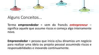 Alguns Conceitos...
Termo empreendedor = vem do francês entrepreneur –
significa aquele que assume riscos e começa algo inteiramente
novo.
Empreendedor = pessoa que inicia e/ou dinamiza um negócio
para realizar uma ideia ou projeto pessoal assumindo riscos e
responsabilidades e inovando continuamente.
 