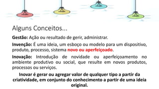 Alguns Conceitos...
Gestão: Ação ou resultado de gerir, administrar.
Invenção: É uma ideia, um esboço ou modelo para um dispositivo,
produto, processo, sistema novo ou aperfeiçoado.
Inovação: Introdução de novidade ou aperfeiçoamento no
ambiente produtivo ou social, que resulte em novos produtos,
processos ou serviços.
Inovar é gerar ou agregar valor de qualquer tipo a partir da
criatividade, em conjunto do conhecimento a partir de uma ideia
original.
 