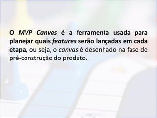O MVP Canvas é a ferramenta usada para
planejar quais features serão lançadas em cada
etapa, ou seja, o canvas é desenhado na fase de
pré-construção do produto.
 