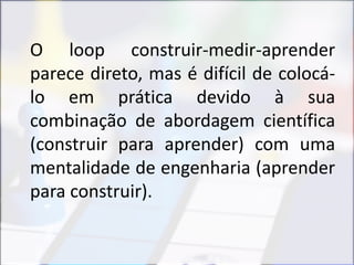 O loop construir-medir-aprender
parece direto, mas é difícil de colocá-
lo em prática devido à sua
combinação de abordagem científica
(construir para aprender) com uma
mentalidade de engenharia (aprender
para construir).
 