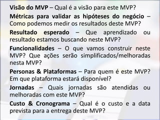 Visão do MVP – Qual é a visão para este MVP?
Métricas para validar as hipóteses do negócio –
Como podemos medir os resultados deste MVP?
Resultado esperado – Que aprendizado ou
resultado estamos buscando neste MVP?
Funcionalidades – O que vamos construir neste
MVP? Que ações serão simplificados/melhoradas
nesta MVP?
Personas & Plataformas – Para quem é este MVP?
Em que plataforma estará disponível?
Jornadas – Quais jornadas são atendidas ou
melhoradas com este MVP?
Custo & Cronograma – Qual é o custo e a data
prevista para a entrega deste MVP?
 
