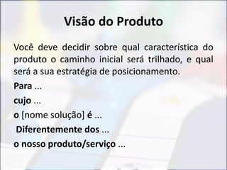 Visão do Produto
Você deve decidir sobre qual característica do
produto o caminho inicial será trilhado, e qual
será a sua estratégia de posicionamento.
Para ...
cujo ...
o [nome solução] é ...
Diferentemente dos ...
o nosso produto/serviço ...
 