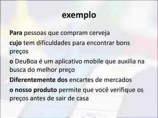 exemplo
Para pessoas que compram cerveja
cujo tem dificuldades para encontrar bons
preços
o DeuBoa é um aplicativo mobile que auxilia na
busca do melhor preço
Diferentemente dos encartes de mercados
o nosso produto permite que você verifique os
preços antes de sair de casa
 