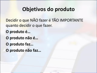 Objetivos do produto
Decidir o que NÃO fazer é TÃO IMPORTANTE
quanto decidir o que fazer.
O produto é…
O produto não é…
O produto faz…
O produto não faz…
 