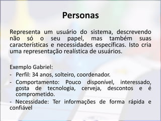 Personas
Representa um usuário do sistema, descrevendo
não só o seu papel, mas também suas
características e necessidades específicas. Isto cria
uma representação realística de usuários.
Exemplo Gabriel:
- Perfil: 34 anos, solteiro, coordenador.
- Comportamento: Pouco disponível, interessado,
gosta de tecnologia, cerveja, descontos e é
comprometido.
- Necessidade: Ter informações de forma rápida e
confiável
 