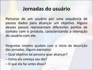 Jornadas do usuário
Percurso de um usuário por uma sequência de
passos dados para alcançar um objetivo. Alguns
desses passos representam diferentes pontos de
contato com o produto, caracterizando a interação
do usuário com ele.
Perguntas simples ajudam com o início da descrição
das jornadas. Alguns exemplos:
– Qual objetivo tal persona quer alcançar?
– Como ela começa seu dia?
– O que ela faz antes disso?
 
