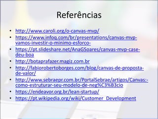 Referências
• http://www.caroli.org/o-canvas-mvp/
• https://www.infoq.com/br/presentations/canvas-mvp-
vamos-investir-o-minimo-esforco-
• https://pt.slideshare.net/AnaGSoares/canvas-mvp-case-
deu-boa
• http://botaprafazer.magiz.com.br
• http://fabiorobertoborges.com/blog/canvas-de-proposta-
de-valor/
• http://www.sebraepr.com.br/PortalSebrae/artigos/Canvas:-
como-estruturar-seu-modelo-de-neg%C3%B3cio
• https://endeavor.org.br/lean-startup/
• https://pt.wikipedia.org/wiki/Customer_Development
 