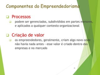 Componentes do Empreendedorismo
 Processos
 podem ser gerenciados, subdivididos em partes menores,
e aplicados a qualquer contexto organizacional
 Criação de valor
 os empreendedores, geralmente, criam algo novo onde
não havia nada antes - esse valor é criado dentro das
empresas e no mercado
15
 