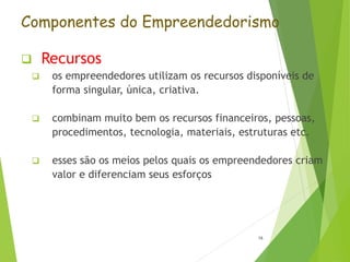 Componentes do Empreendedorismo
 Recursos
 os empreendedores utilizam os recursos disponíveis de
forma singular, única, criativa.
 combinam muito bem os recursos financeiros, pessoas,
procedimentos, tecnologia, materiais, estruturas etc.
 esses são os meios pelos quais os empreendedores criam
valor e diferenciam seus esforços
16
 