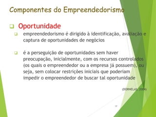 Componentes do Empreendedorismo
 Oportunidade
 empreendedorismo é dirigido à identificação, avaliação e
captura de oportunidades de negócios
 é a perseguição de oportunidades sem haver
preocupação, inicialmente, com os recursos controlados
(os quais o empreendedor ou a empresa já possuem), ou
seja, sem colocar restrições iniciais que poderiam
impedir o empreendedor de buscar tal oportunidade
(DORNELAS, 2004)
17
 