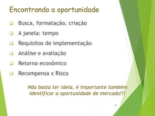 Encontrando a oportunidade
 Busca, formatação, criação
 A janela: tempo
 Requisitos de implementação
 Análise e avaliação
 Retorno econômico
 Recompensa x Risco
Não basta ter ideia, é importante também
Identificar a oportunidade de mercado!!!
18
 