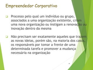 Empreendedor Corporativo
 Processo pelo qual um indivíduo ou grupo,
associados a uma organização existente, criam
uma nova organização ou instigam a renovação ou
inovação dentro da mesma
 Não precisam ser exatamente aqueles que trazem
as novas ideias, porém são, na maioria dos casos,
os responsáveis por tomar a frente de uma
determinada tarefa e promover a mudança
necessária na organização
26
 