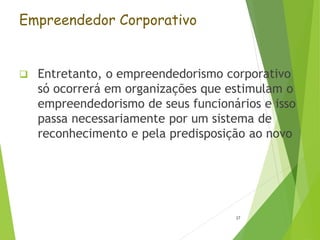 Empreendedor Corporativo
 Entretanto, o empreendedorismo corporativo
só ocorrerá em organizações que estimulam o
empreendedorismo de seus funcionários e isso
passa necessariamente por um sistema de
reconhecimento e pela predisposição ao novo
27
 