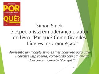 Simon Sinek
é especialista em liderança e autor
do livro “Por que? Como Grandes
Líderes Inspiram Ação”
Apresenta um modelo simples mas poderoso para uma
liderança inspiradora, começando com um círculo
dourado e a questão "Por quê?".
39
 