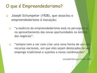 O que é Empreendedorismo?
 Joseph Schumpeter (1928), que associou o
empreendedorismo à inovação:
 “a essência do empreendedorismo está na percepção e
no aproveitamento das novas oportunidades no âmbito
dos negócios”.
 “sempre tem a ver com criar uma nova forma de uso dos
recursos nacionais, em que eles sejam deslocados do seu
emprego tradicional e sujeitos a novas combinações”.
(SCHUMPETER apud FILION, 1999)
4
 