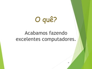 O quê?
Acabamos fazendo
excelentes computadores.
44
 