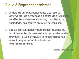 O que é Empreendedorismo?
 A ideia de um empreendimento aparece da
observação, da percepção e análise de atividades,
tendências e desenvolvimentos, na cultura, na
sociedade, nos hábitos sociais e de consumo.
 São as oportunidades vislumbradas, racional ou
intuitivamente, das necessidades e das demandas
prováveis, atuais e futuras, e necessidades não
atendidas que definirão a ideia do
empreendedorismo.
(FAGUNDES e FAGUNDES, 2009)
5
 