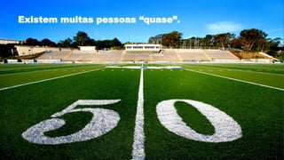 Existem muitas pessoas “quase”.
 