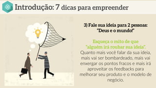 Quanto mais você falar da sua ideia,
mais vai ser bombardeado, mais vai
enxergar os pontos fracos e mais irá
aproveitar os feedbacks para
melhorar seu produto e o modelo de
negócio.
 