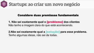 Considere duas premissas fundamentais
1. Não sei exatamente qual o [problema] dos clientes
Não tenho a imagem clara do que está acontecendo.
2.Não sei exatamente qual a [solução] para esse problema.
Tenho algumas ideias, não sei de todas.
 