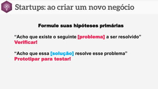 Formule suas hipóteses primárias
“Acho que existe o seguinte [problema] a ser resolvido”
Verificar!
“Acho que essa [solução] resolve esse problema”
Prototipar para testar!
 