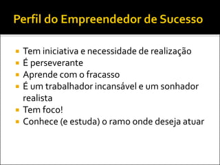 Tem iniciativa e necessidade de realização 
É perseverante 
Aprende com o fracasso 
É um trabalhador incansável e um sonhador realista 
Tem foco! 
Conhece (e estuda) o ramo onde deseja atuar  