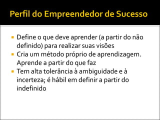 Define o que deve aprender (a partir do não definido) para realizar suas visões 
Cria um método próprio de aprendizagem. Aprende a partir do que faz 
Tem alta tolerância à ambiguidade e à incerteza; é hábil em definir a partir do indefinido  