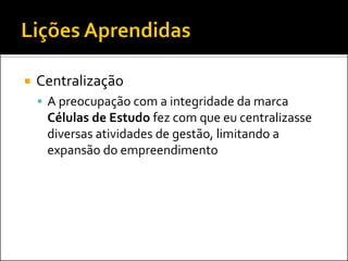 Centralização 
A preocupação com a integridade da marca Células de Estudo fez com que eu centralizasse diversas atividades de gestão, limitando a expansão do empreendimento  
