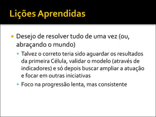 Desejo de resolver tudo de uma vez (ou, abraçando o mundo) 
Talvez o correto teria sido aguardar os resultados da primeira Célula, validar o modelo (através de indicadores) e só depois buscar ampliar a atuação e focar em outras iniciativas 
Foco na progressão lenta, mas consistente  
