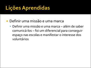 Definir uma missão e uma marca 
Definir uma missão e uma marca – além de saber comunicá-los – foi um diferencial para conseguir espaço nas escolas e manifestar o interesse dos voluntários  