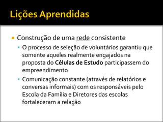 Construção de uma rede consistente 
O processo de seleção de voluntários garantiu que somente aqueles realmente engajados na proposta do Células de Estudo participassem do empreendimento 
Comunicação constante (através de relatórios e conversas informais) com os responsáveis pelo Escola da Família e Diretores das escolas fortaleceram a relação  