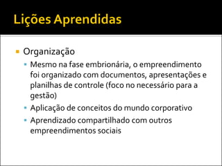 Organização 
Mesmo na fase embrionária, o empreendimento foi organizado com documentos, apresentações e planilhas de controle (foco no necessário para a gestão) 
Aplicação de conceitos do mundo corporativo 
Aprendizado compartilhado com outros empreendimentos sociais  