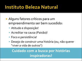 Alguns fatores críticos para um empreendimento ser bem sucedido: 
Atitude e disposição! 
Acreditar na causa (Paixão)! 
Foco e persistência! 
Desejo de construir uma história (ou, não querer “viver a vida de outros”) 
Cuidado com a busca por histórias inspiradoras!  
