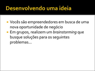 Vocês são empreendedores em busca de uma nova oportunidade de negócio 
Em grupos, realizem um brainstorming que busque soluções para os seguintes problemas...  