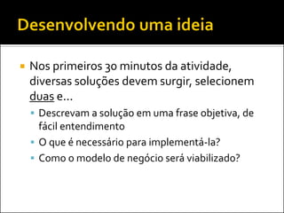 Nos primeiros 30 minutos da atividade, diversas soluções devem surgir, selecionem duas e... 
Descrevam a solução em uma frase objetiva, de fácil entendimento 
O que é necessário para implementá-la? 
Como o modelo de negócio será viabilizado?  