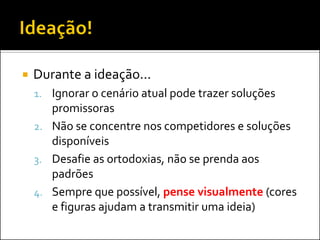 Durante a ideação... 
1.Ignorar o cenário atual pode trazer soluções promissoras 
2.Não se concentre nos competidores e soluções disponíveis 
3.Desafie as ortodoxias, não se prenda aos padrões 
4.Sempre que possível, pense visualmente (cores e figuras ajudam a transmitir uma ideia)  