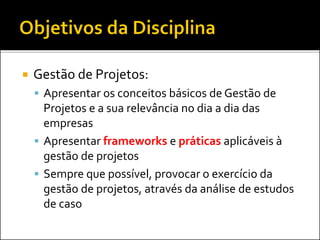  Gestão de Projetos:
 Apresentar os conceitos básicos de Gestão de
Projetos e a sua relevância no dia a dia das
empresas
 Apresentar frameworks e práticas aplicáveis à
gestão de projetos
 Sempre que possível, provocar o exercício da
gestão de projetos, através da análise de estudos
de caso
 