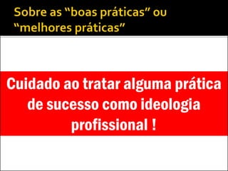 Cuidado ao tratar alguma prática
de sucesso como ideologia
profissional !
 