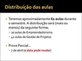  Teremos aproximadamente 62 aulas durante
o semestre.A distribuição será (mais ou
menos) da seguinte forma:
 20 aulas de Empreendedorismo
 42 aulas de Gestão de Projetos
 Prova Parcial...
 7 de abril (a data pode mudar)
 