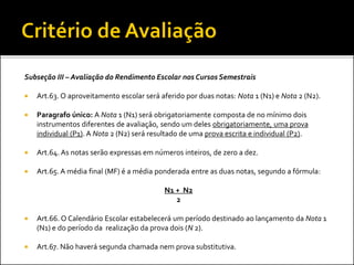 Subseção III – Avaliação do Rendimento Escolar nos Cursos Semestrais
 Art.63. O aproveitamento escolar será aferido por duas notas: Nota 1 (N1) e Nota 2 (N2).
 Paragrafo único: A Nota 1 (N1) será obrigatoriamente composta de no mínimo dois
instrumentos diferentes de avaliação, sendo um deles obrigatoriamente, uma prova
individual (P1). A Nota 2 (N2) será resultado de uma prova escrita e individual (P2).
 Art.64. As notas serão expressas em números inteiros, de zero a dez.
 Art.65. A média final (MF) é a média ponderada entre as duas notas, segundo a fórmula:
N1 + N2
2
 Art.66. O Calendário Escolar estabelecerá um período destinado ao lançamento da Nota 1
(N1) e do período da realização da prova dois (N 2).
 Art.67. Não haverá segunda chamada nem prova substitutiva.
 