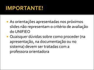  As orientações apresentadas nos próximos
slides não representam o critério de avaliação
do UNIFIEO
 Quaisquer dúvidas sobre como proceder (na
apresentação, na documentação ou no
sistema) devem ser tratadas com a
professora orientadora
 