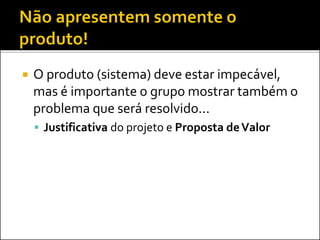 O produto (sistema) deve estar impecável,
mas é importante o grupo mostrar também o
problema que será resolvido...
 Justificativa do projeto e Proposta deValor
 