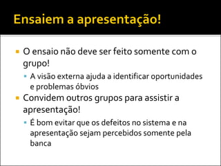  O ensaio não deve ser feito somente com o
grupo!
 A visão externa ajuda a identificar oportunidades
e problemas óbvios
 Convidem outros grupos para assistir a
apresentação!
 É bom evitar que os defeitos no sistema e na
apresentação sejam percebidos somente pela
banca
 